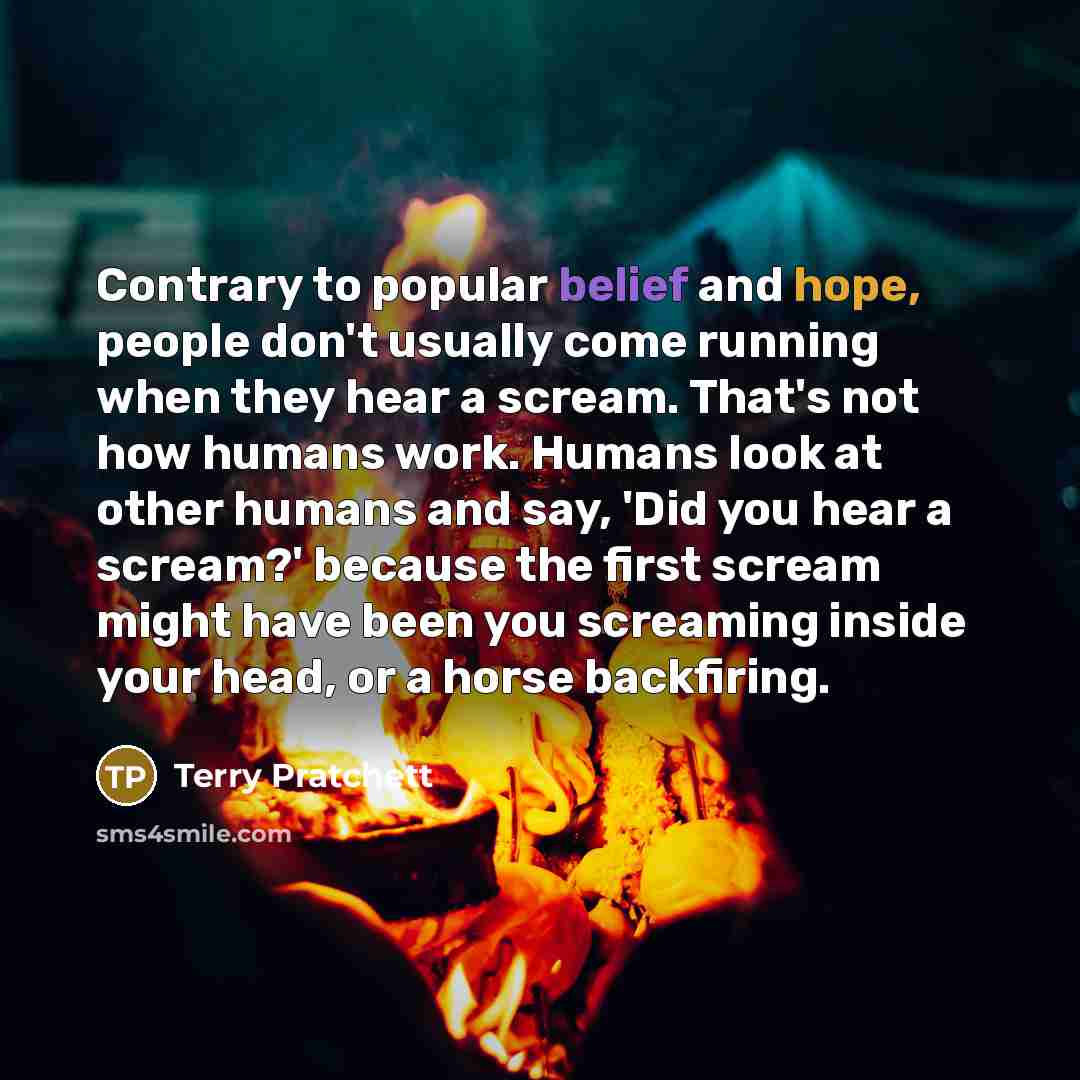 “Contrary to popular belief and hope, people don't usually come running when they hear a scream. That's not how humans work. Humans look at other humans and say, 'Did you hear a scream?' because the first scream might have been you screaming inside your head, or a horse backfiring.” quote by Terry Pratchett