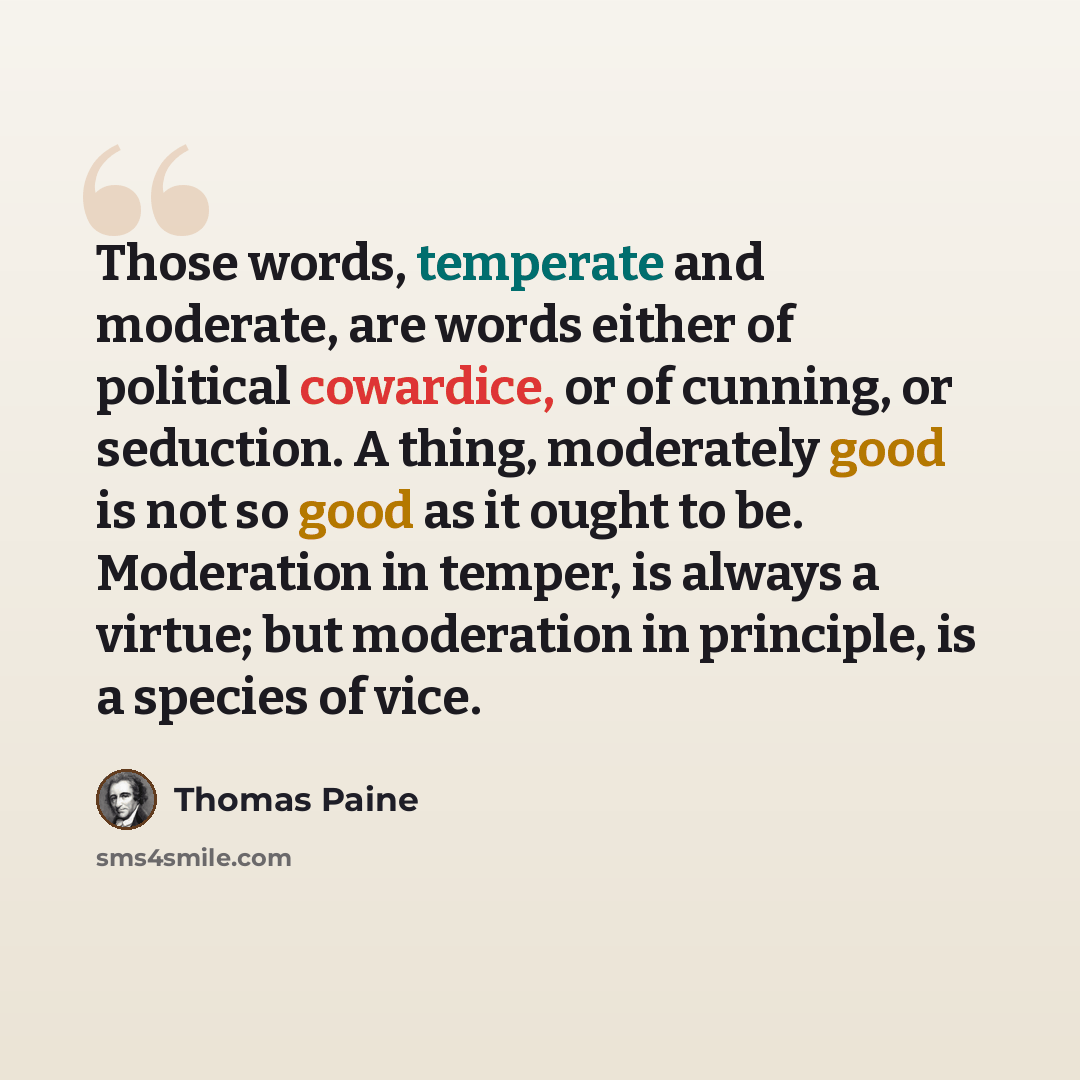 “Those words, temperate and moderate, are words either of political cowardice, or of cunning, or seduction. A thing, moderately good is not so good as it ought to be. Moderation in temper, is always a virtue; but moderation in principle, is a species of vice.” quote by Thomas Paine