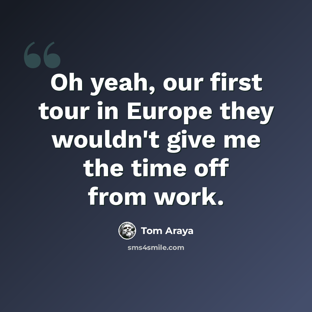 “Oh yeah, our first tour in Europe they wouldn't give me the time off from work.” quote by Tom Araya