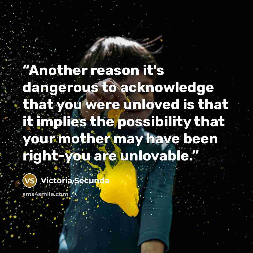 “Another reason it's dangerous to acknowledge that you were unloved is that it implies the possibility that your mother may have been right-you are unlovable.” quote by Victoria Secunda