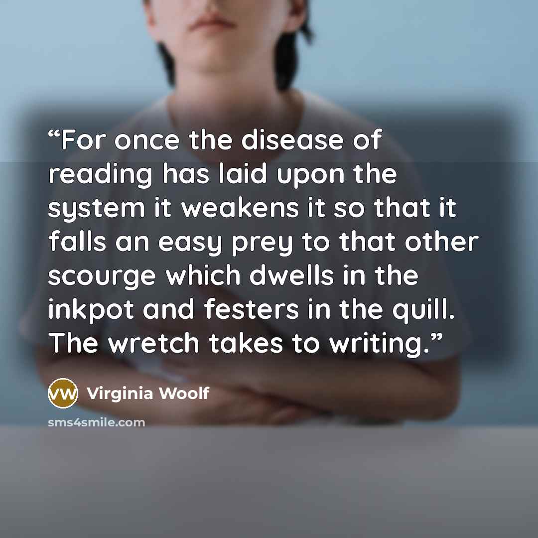 “For once the disease of reading has laid upon the system it weakens it so that it falls an easy prey to that other scourge which dwells in the inkpot and festers in the quill. The wretch takes to writing.” quote by Virginia Woolf