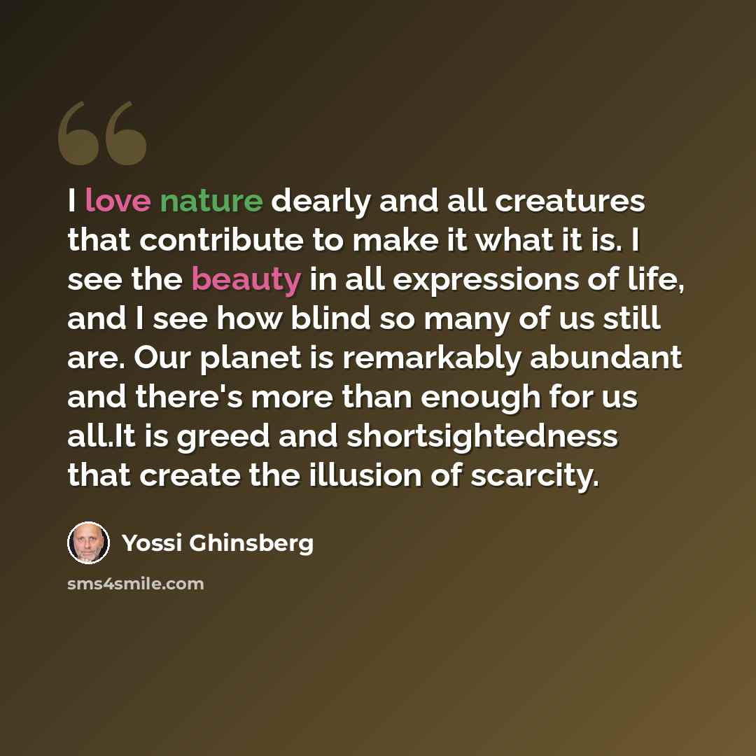 “I love nature dearly and all creatures that contribute to make it what it is. I see the beauty in all expressions of life, and I see how blind so many of us still are. Our planet is remarkably abundant and there's more than enough for us all.It is greed and shortsightedness that create the…” quote by Yossi Ghinsberg
