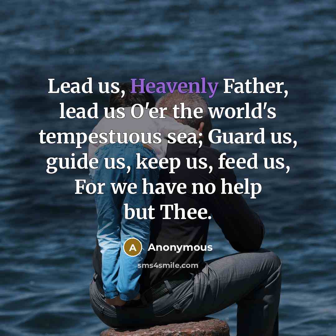 “Lead us, Heavenly Father, lead us O'er the world's tempestuous sea; Guard us, guide us, keep us, feed us, For we have no help but Thee.” quote by Anonymous
