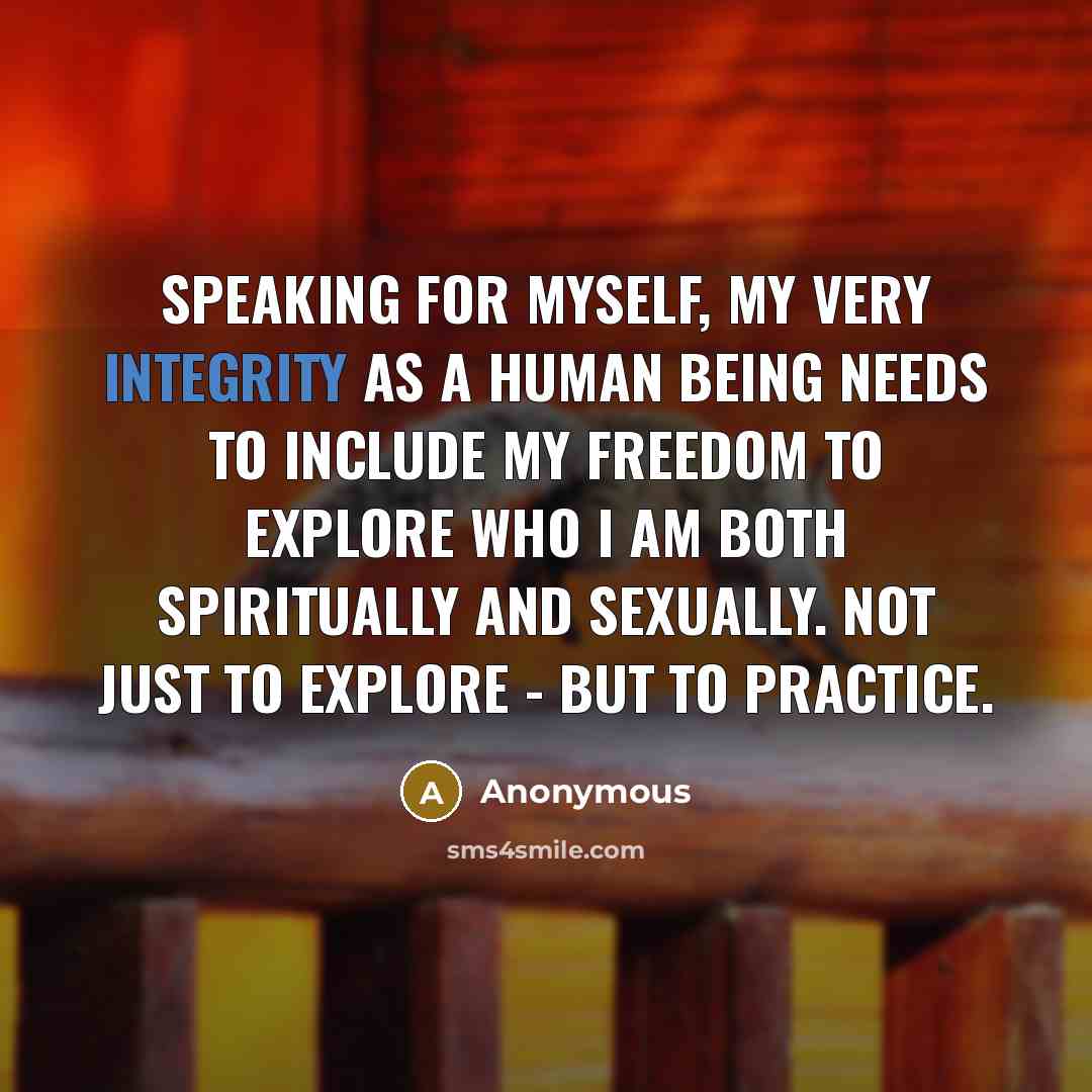 “Speaking for myself, my very integrity as a human being needs to include my freedom to explore who I am both spiritually and sexually. Not just to explore - but to practice.” quote by Anonymous