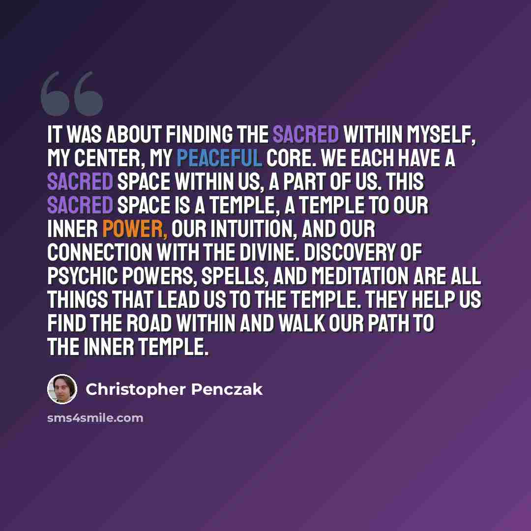 “It was about finding the sacred within myself, my center, my peaceful core. We each have a sacred space within us, a part of us. This sacred space is a temple, a temple to our inner power, our intuition, and our connection with the divine. Discovery of psychic powers, spells, and meditation are…” quote by Christopher Penczak
