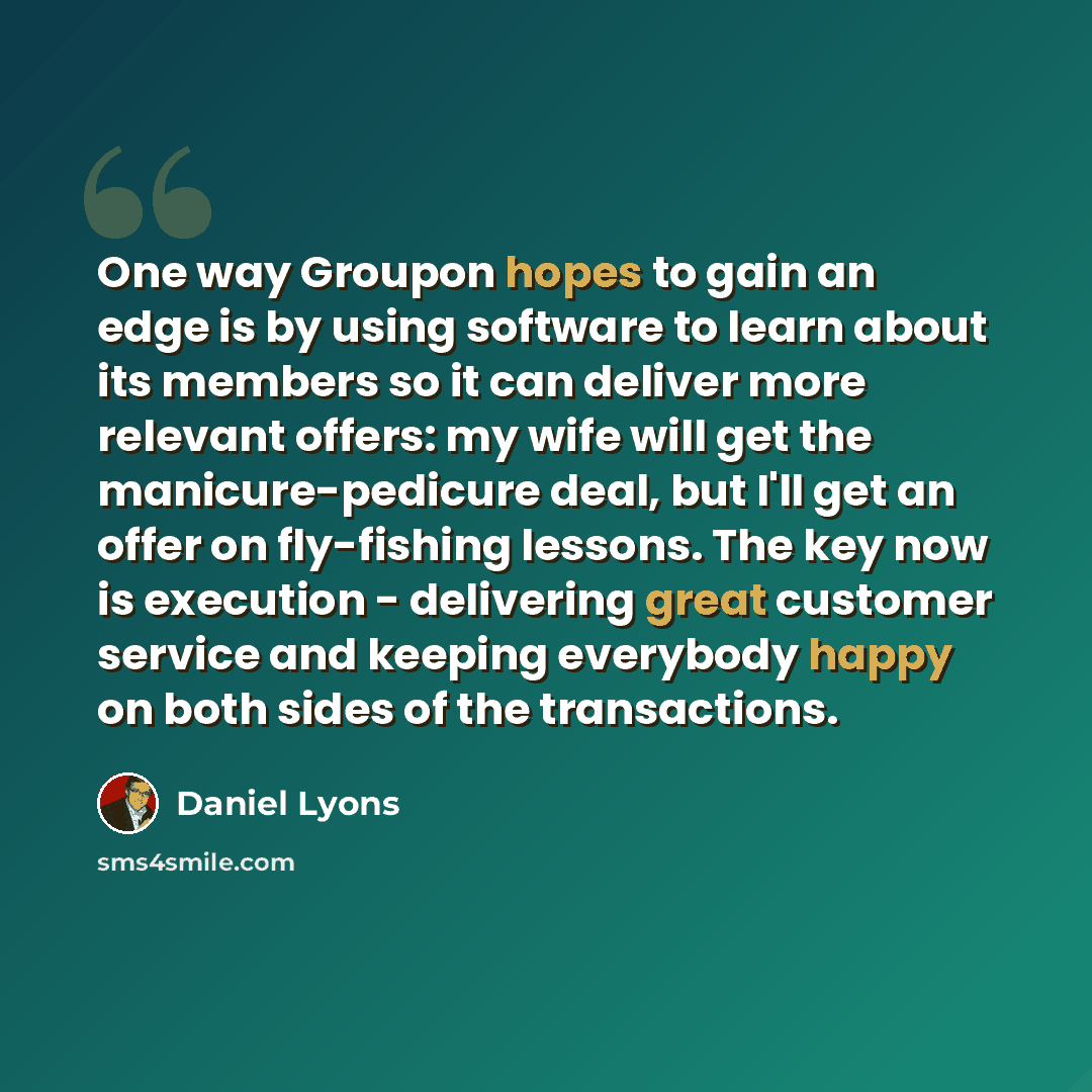 “One way Groupon hopes to gain an edge is by using software to learn about its members so it can deliver more relevant offers: my wife will get the manicure-pedicure deal, but I'll get an offer on fly-fishing lessons. The key now is execution - delivering great customer service and keeping…” quote by Daniel Lyons