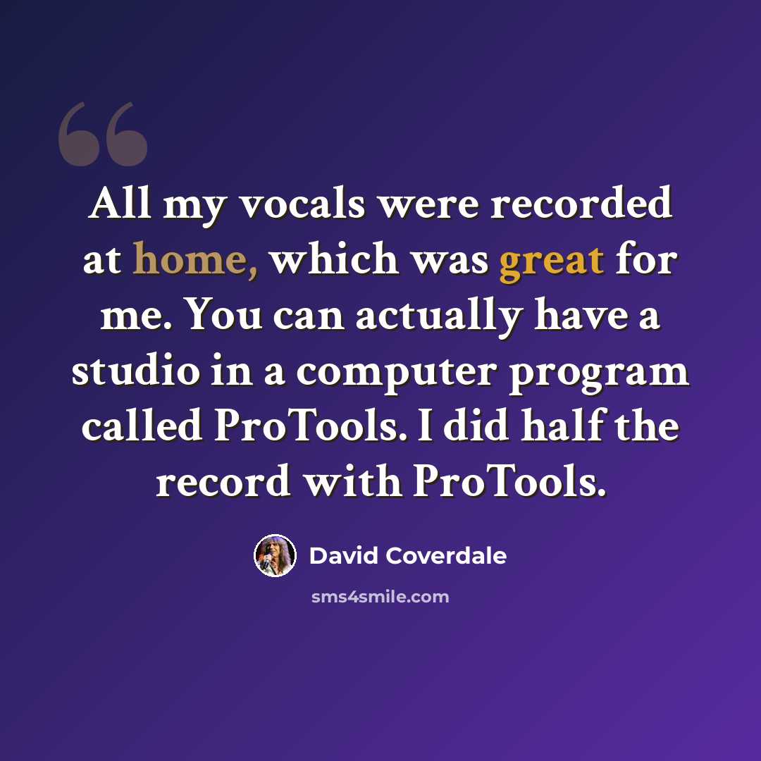 “All my vocals were recorded at home, which was great for me. You can actually have a studio in a computer program called ProTools. I did half the record with ProTools.” quote by David Coverdale