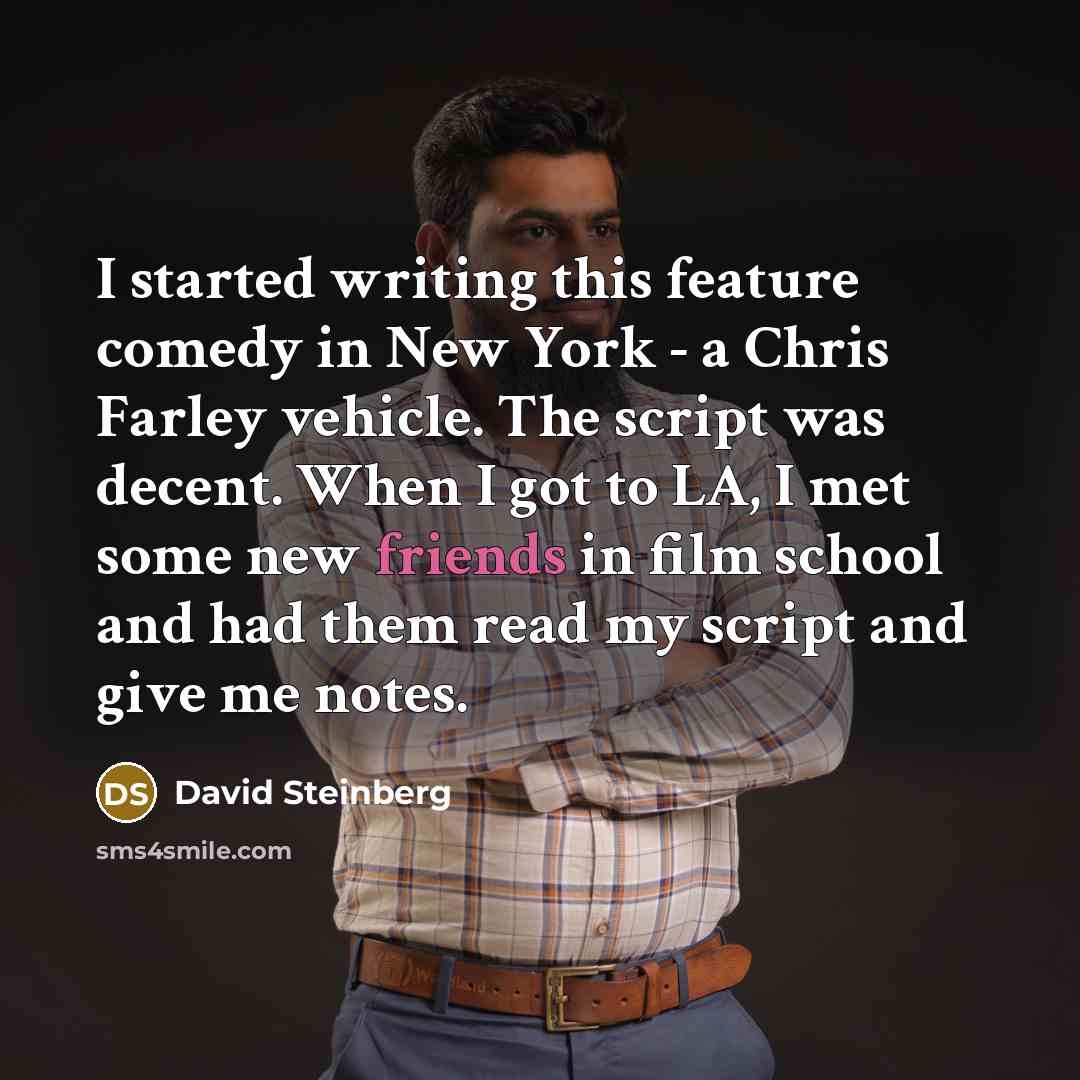 “I started writing this feature comedy in New York - a Chris Farley vehicle. The script was decent. When I got to LA, I met some new friends in film school and had them read my script and give me notes.” quote by David Steinberg