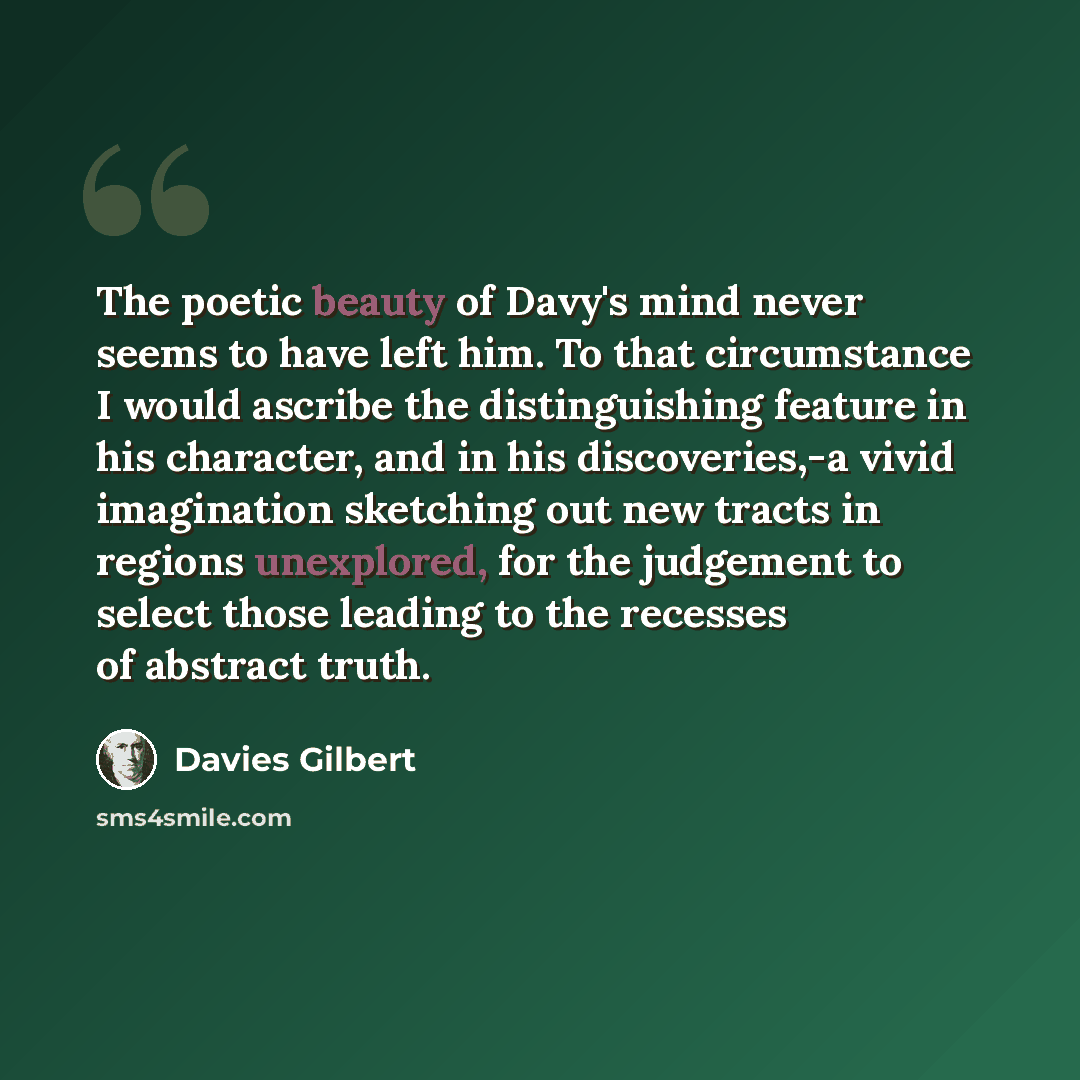 “The poetic beauty of Davy's mind never seems to have left him. To that circumstance I would ascribe the distinguishing feature in his character, and in his discoveries,-a vivid imagination sketching out new tracts in regions unexplored, for the judgement to select those leading to the recesses of…” quote by Davies Gilbert