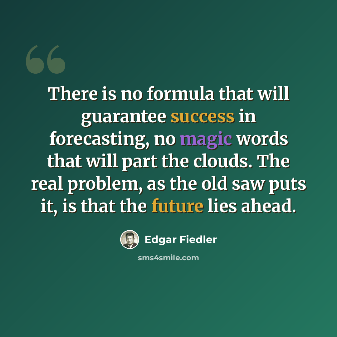 “There is no formula that will guarantee success in forecasting, no magic words that will part the clouds. The real problem, as the old saw puts it, is that the future lies ahead.” quote by Edgar Fiedler