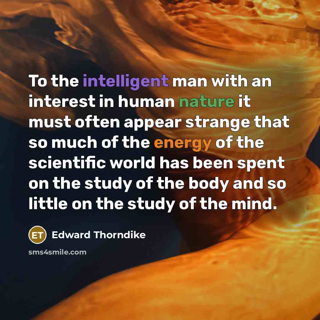 “To the intelligent man with an interest in human nature it must often appear strange that so much of the energy of the scientific world has been spent on the study of the body and so little on the study of the mind.” quote by Edward Thorndike