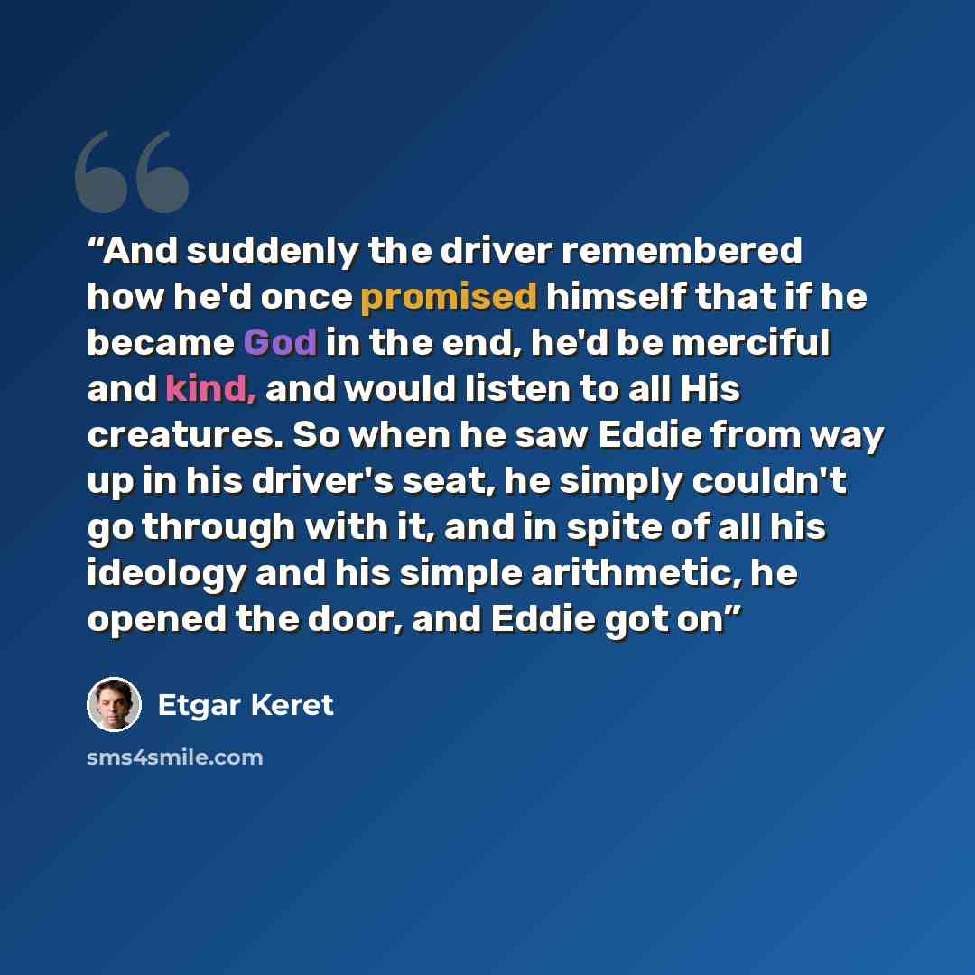 “And suddenly the driver remembered how he'd once promised himself that if he became God in the end, he'd be merciful and kind, and would listen to all His creatures. So when he saw Eddie from way up in his driver's seat, he simply couldn't go through with it, and in spite of all his ideology and…” quote by Etgar Keret