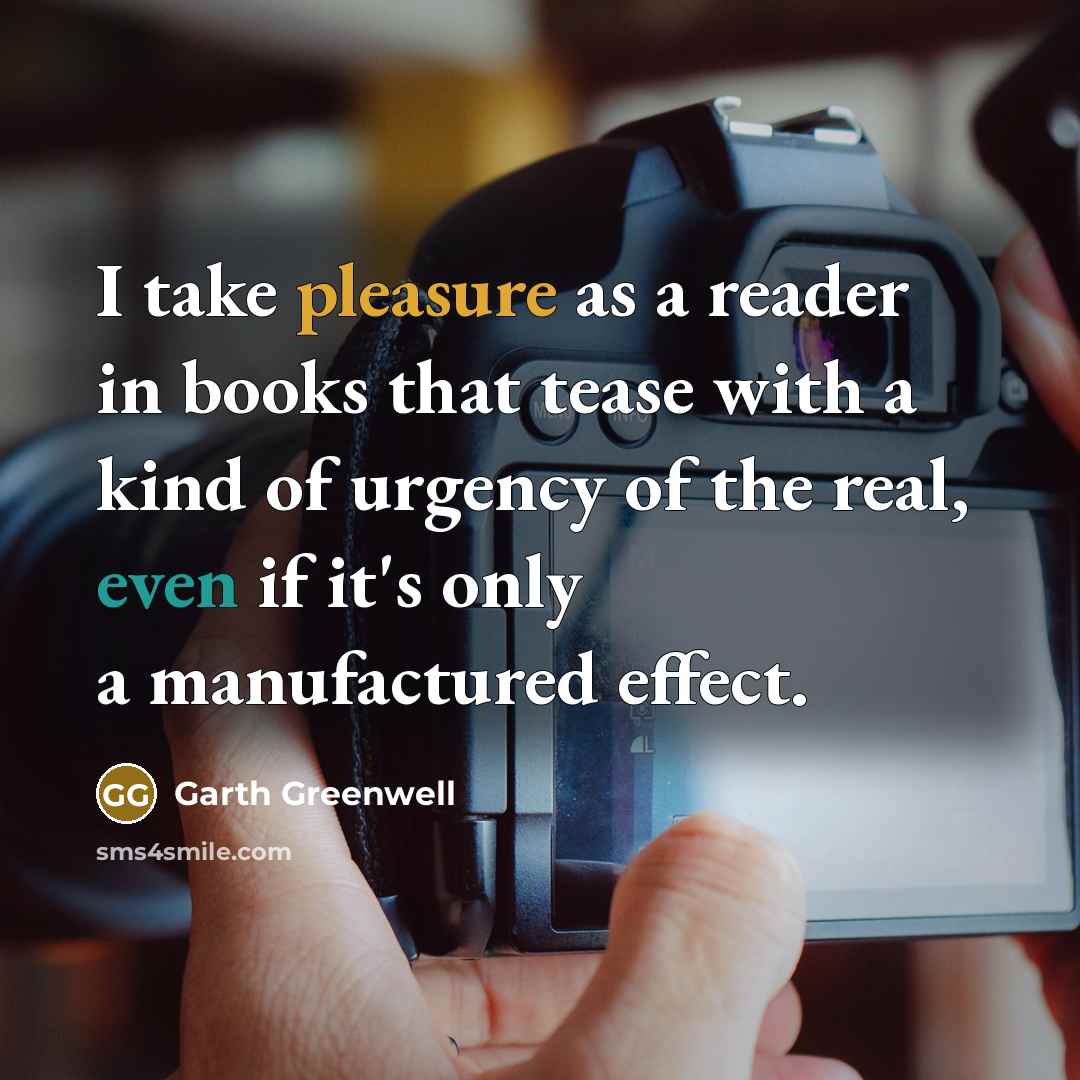“I take pleasure as a reader in books that tease with a kind of urgency of the real, even if it's only a manufactured effect.” quote by Garth Greenwell
