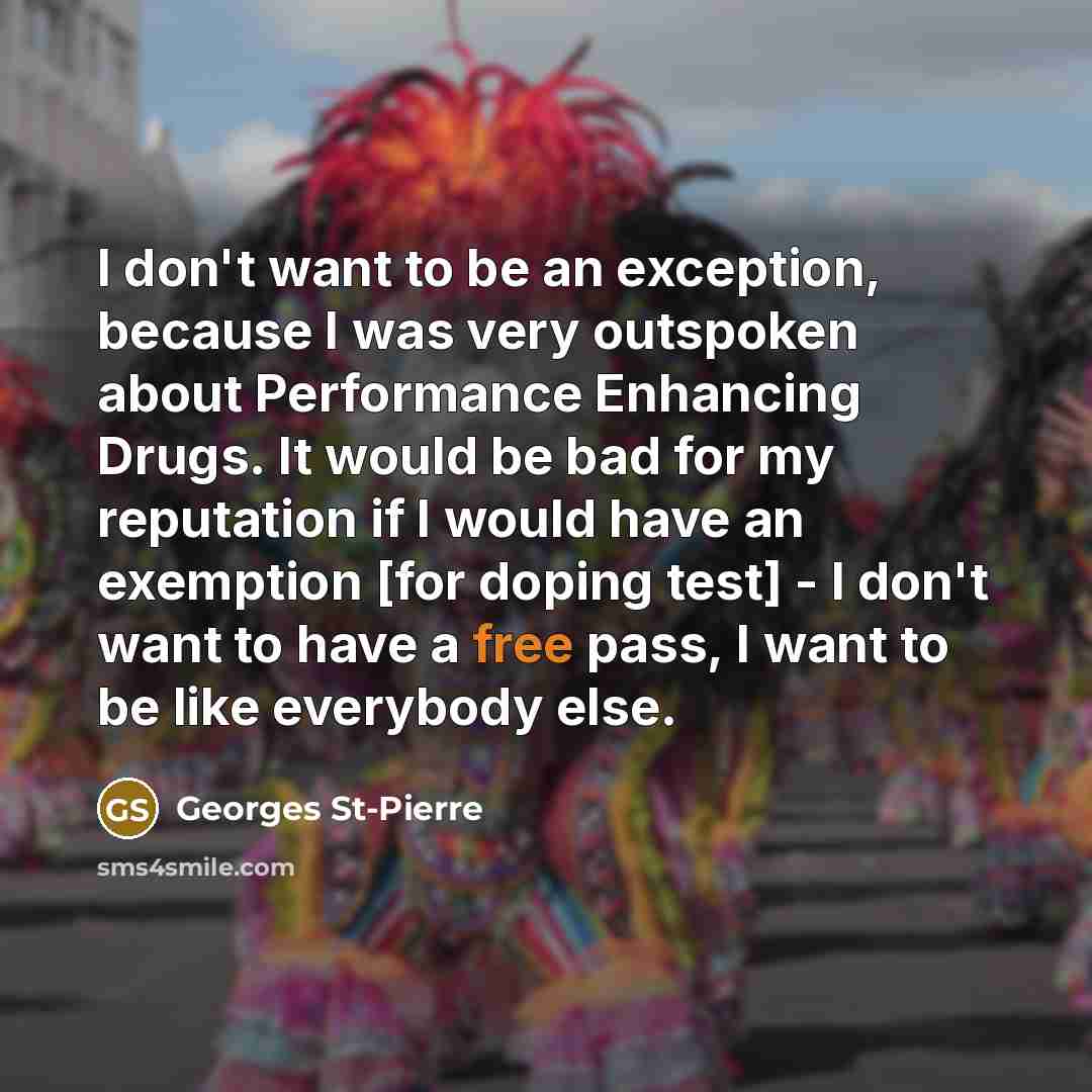 “I don't want to be an exception, because I was very outspoken about Performance Enhancing Drugs. It would be bad for my reputation if I would have an exemption [for doping test] - I don't want to have a free pass, I want to be like everybody else.” quote by Georges St-Pierre