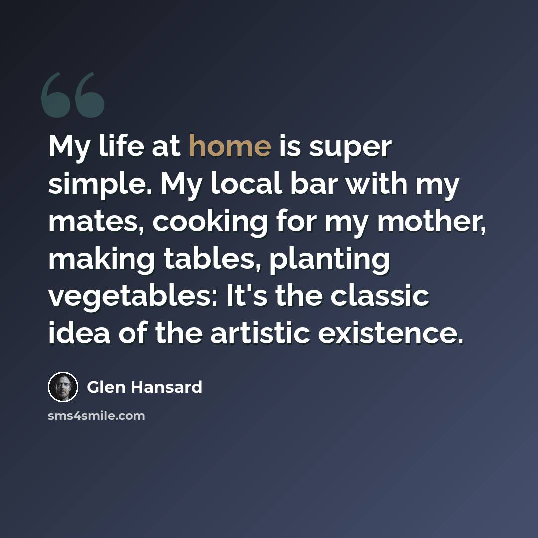 “My life at home is super simple. My local bar with my mates, cooking for my mother, making tables, planting vegetables: It's the classic idea of the artistic existence.” quote by Glen Hansard