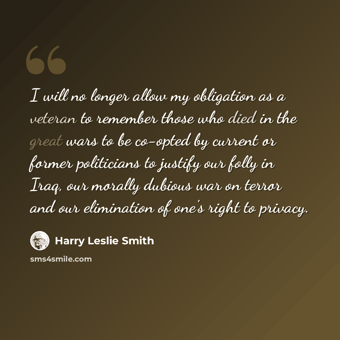“I will no longer allow my obligation as a veteran to remember those who died in the great wars to be co-opted by current or former politicians to justify our folly in Iraq, our morally dubious war on terror and our elimination of one's right to privacy.” quote by Harry Leslie Smith