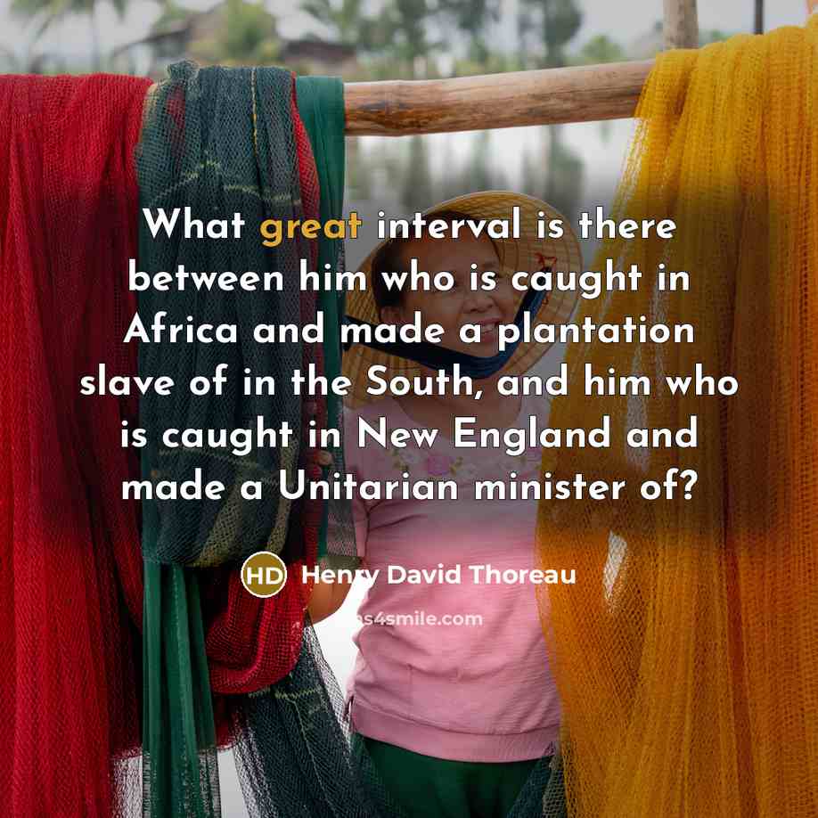 “What great interval is there between him who is caught in Africa and made a plantation slave of in the South, and him who is caught in New England and made a Unitarian minister of?” quote by Henry David Thoreau