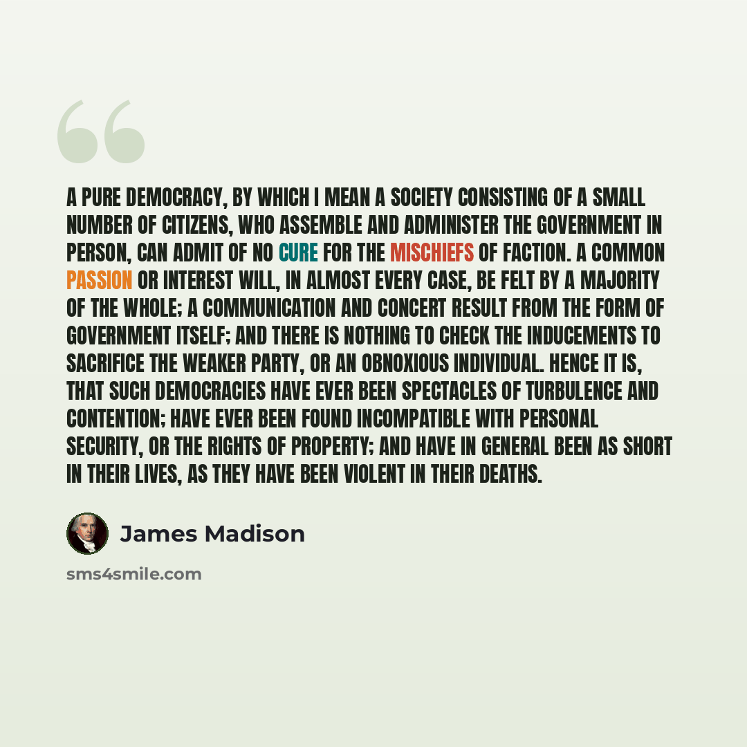 “A pure Democracy, by which I mean a Society consisting of a small number of citizens, who assemble and administer the Government in person, can admit of no cure for the mischiefs of faction. A common passion or interest will, in almost every case, be felt by a majority of the whole; a…” quote by James Madison