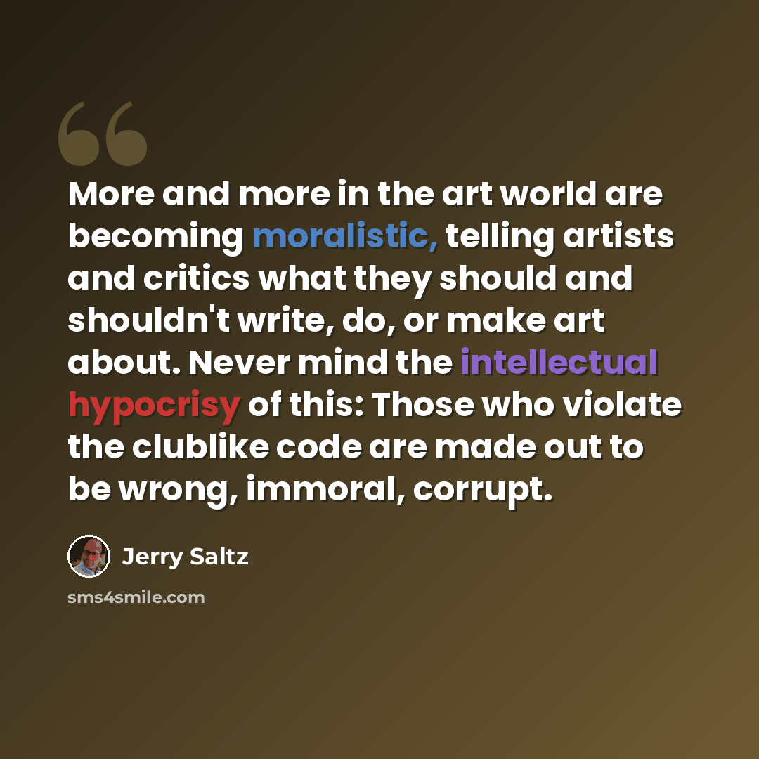 “More and more in the art world are becoming moralistic, telling artists and critics what they should and shouldn't write, do, or make art about. Never mind the intellectual hypocrisy of this: Those who violate the clublike code are made out to be wrong, immoral, corrupt.” quote by Jerry Saltz