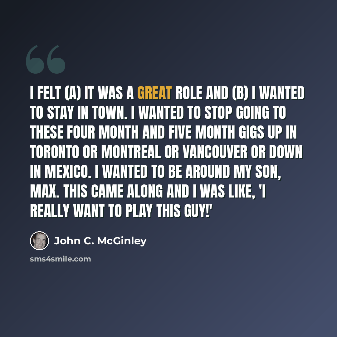“I felt (a) it was a great role and (b) I wanted to stay in town. I wanted to stop going to these four month and five month gigs up in Toronto or Montreal or Vancouver or down in Mexico. I wanted to be around my son, Max. This came along and I was like, 'I really want to play this guy!'” quote by John C. McGinley