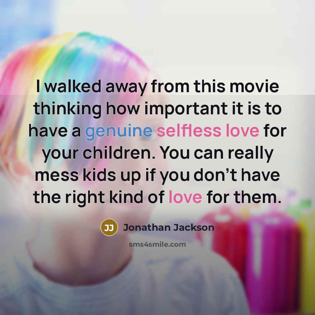 “I walked away from this movie thinking how important it is to have a genuine selfless love for your children. You can really mess kids up if you don't have the right kind of love for them.” quote by Jonathan Jackson