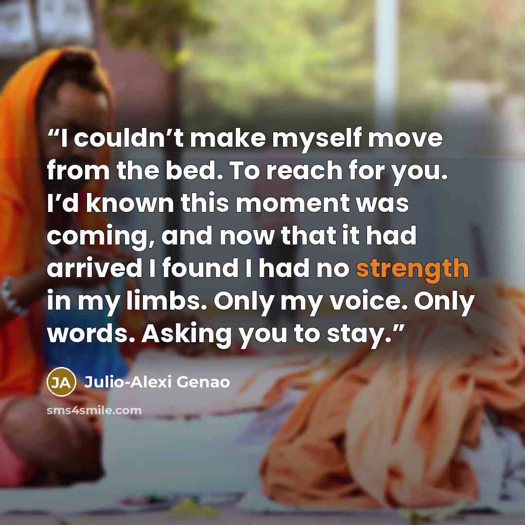 “I couldn’t make myself move from the bed. To reach for you. I’d known this moment was coming, and now that it had arrived I found I had no strength in my limbs. Only my voice. Only words. Asking you to stay.” quote by Julio-Alexi Genao