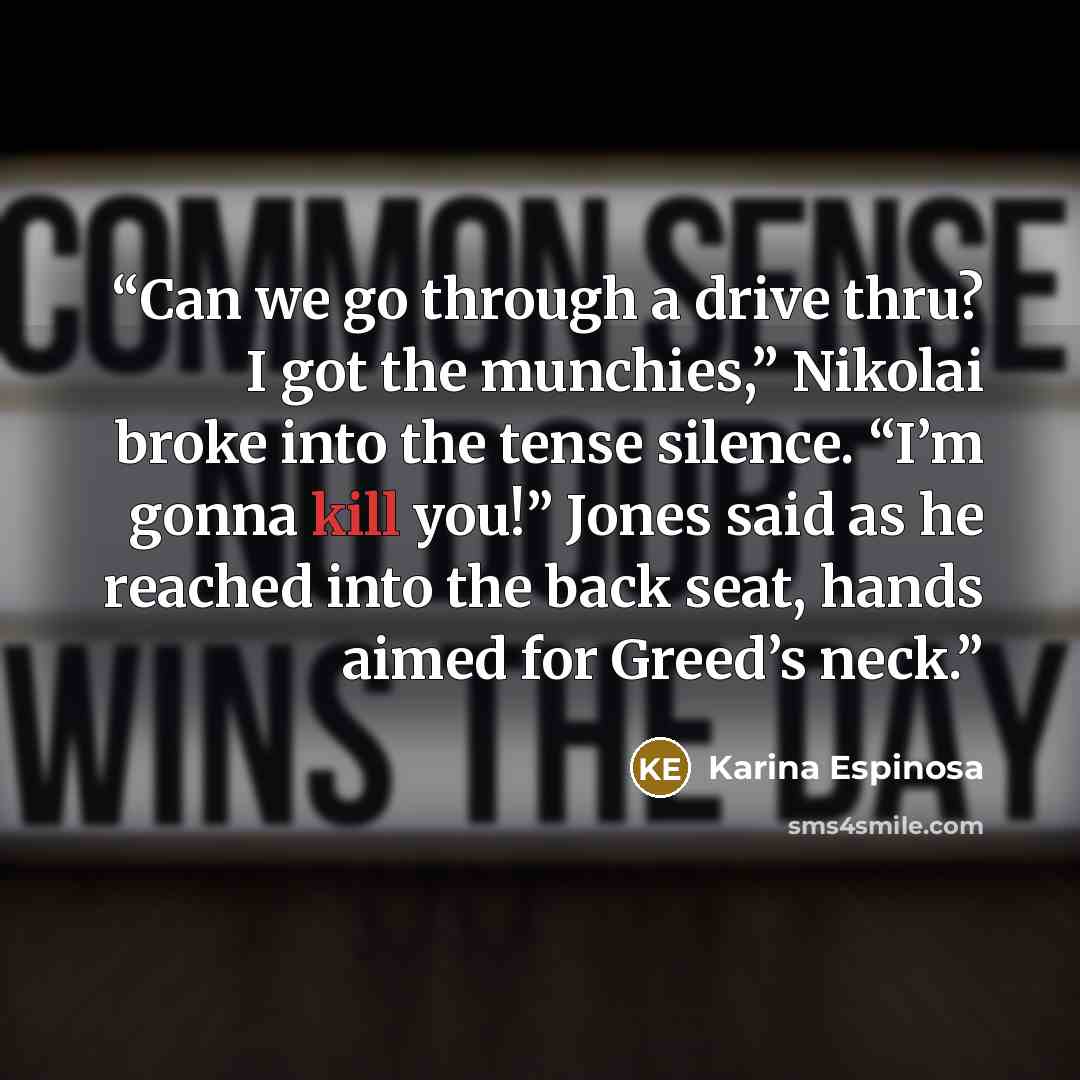 “Can we go through a drive thru? I got the munchies,” Nikolai broke into the tense silence. “I’m gonna kill you!” Jones said as he reached into the back seat, hands aimed for Greed’s neck.” quote by Karina Espinosa