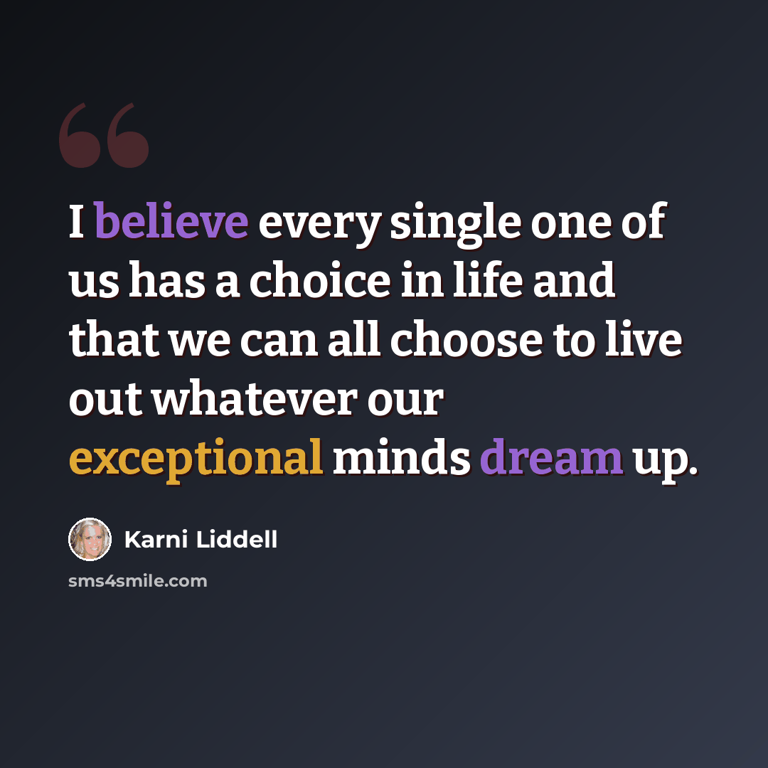 “I believe every single one of us has a choice in life and that we can all choose to live out whatever our exceptional minds dream up.” quote by Karni Liddell