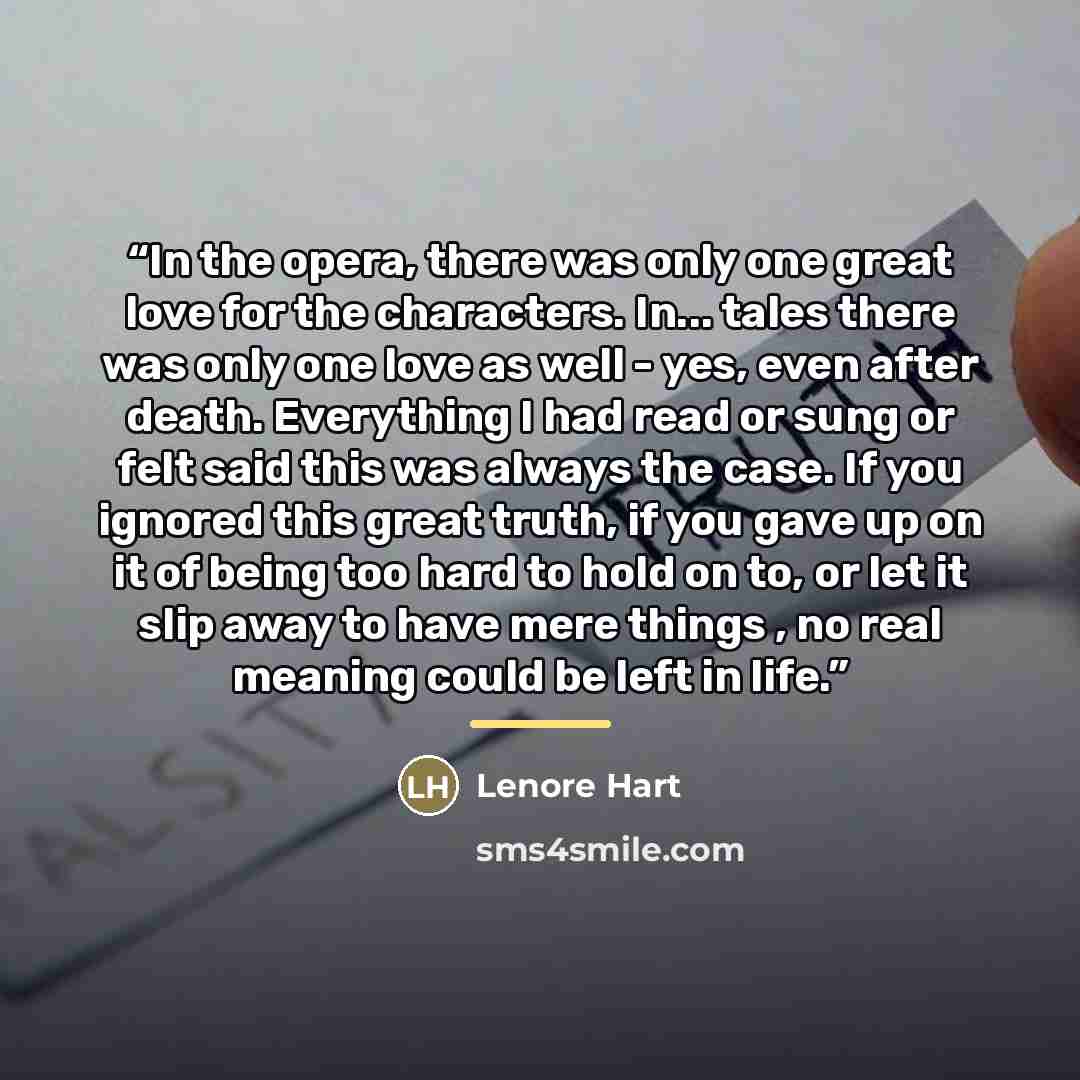 “In the opera, there was only one great love for the characters. In... tales there was only one love as well - yes, even after death. Everything I had read or sung or felt said this was always the case. If you ignored this great truth, if you gave up on it of being too hard to hold on to, or let it…” quote by Lenore Hart