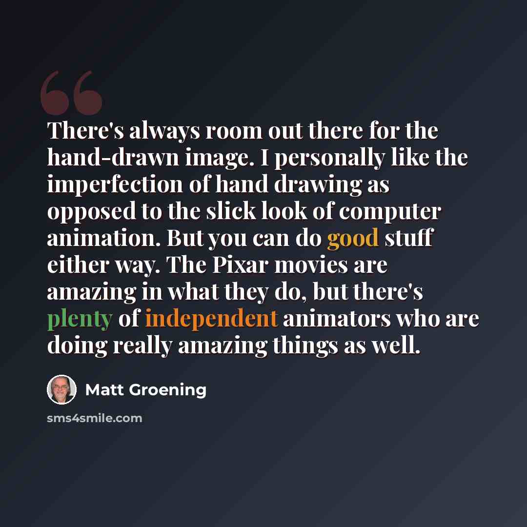 “There's always room out there for the hand-drawn image. I personally like the imperfection of hand drawing as opposed to the slick look of computer animation. But you can do good stuff either way. The Pixar movies are amazing in what they do, but there's plenty of independent animators who are…” quote by Matt Groening