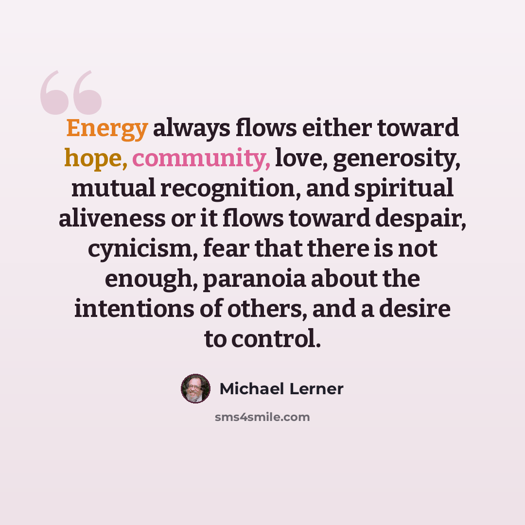 “Energy always flows either toward hope, community, love, generosity, mutual recognition, and spiritual aliveness or it flows toward despair, cynicism, fear that there is not enough, paranoia about the intentions of others, and a desire to control.” quote by Michael Lerner
