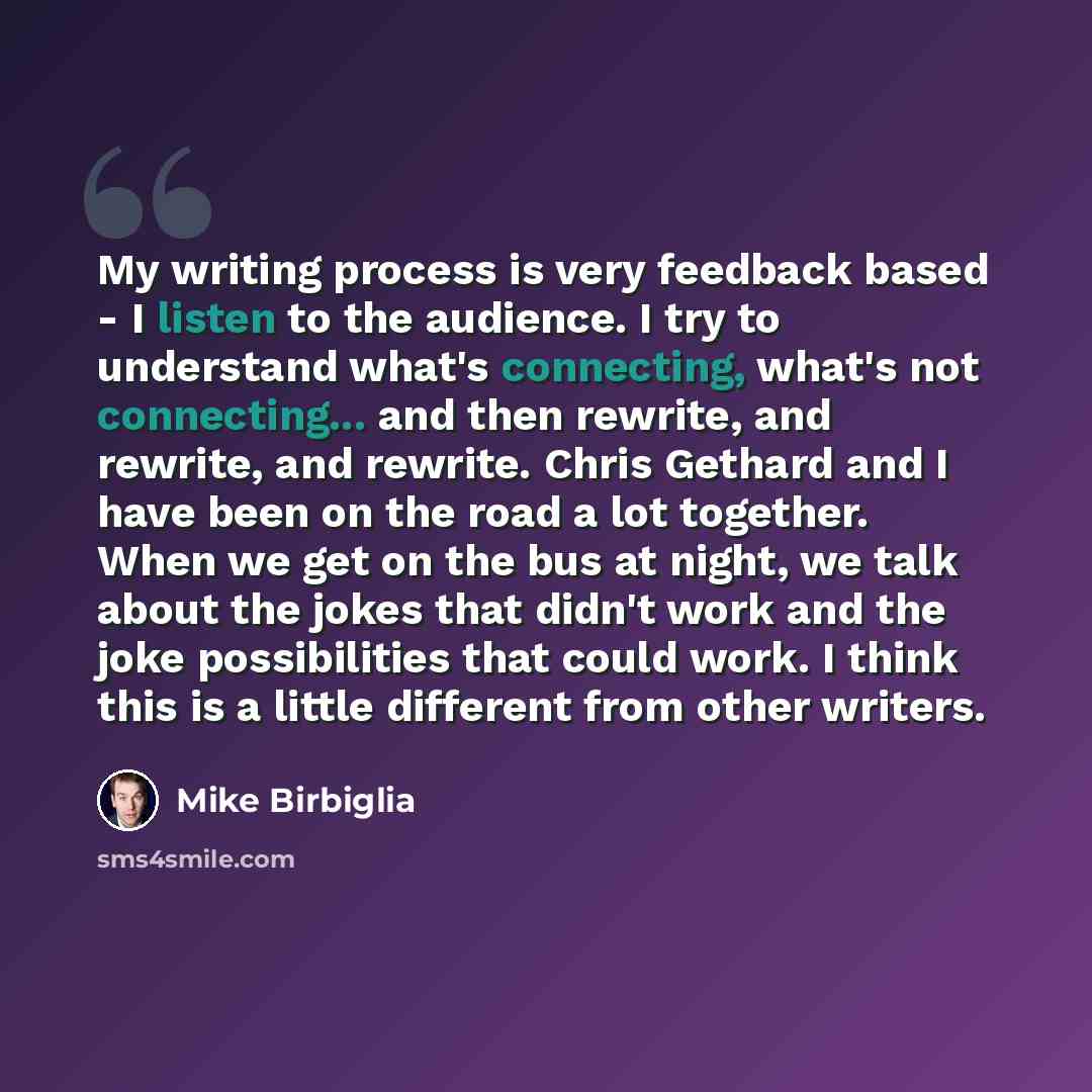 “My writing process is very feedback based - I listen to the audience. I try to understand what's connecting, what's not connecting... and then rewrite, and rewrite, and rewrite. Chris Gethard and I have been on the road a lot together. When we get on the bus at night, we talk about the jokes that…” quote by Mike Birbiglia