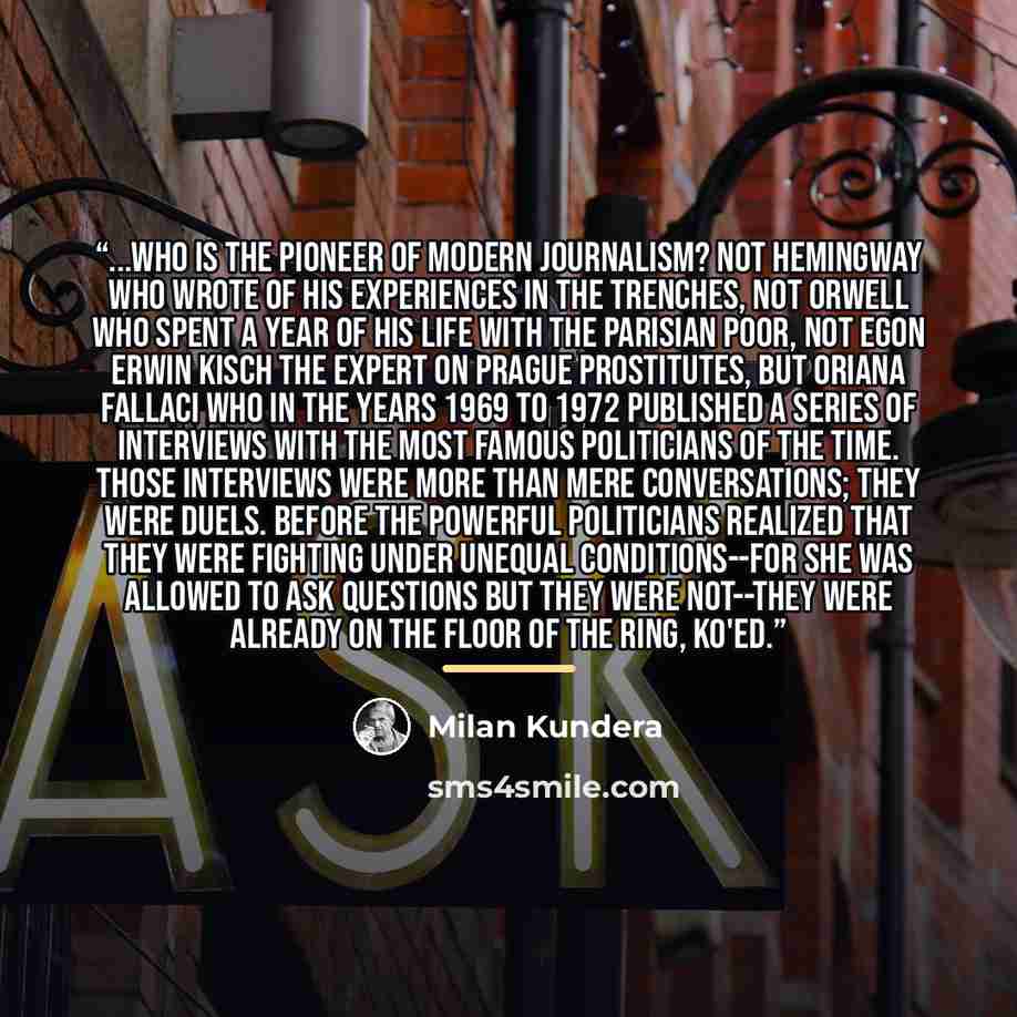 “...who is the pioneer of modern journalism? Not Hemingway who wrote of his experiences in the trenches, not Orwell who spent a year of his life with the Parisian poor, not Egon Erwin Kisch the expert on Prague prostitutes, but Oriana Fallaci who in the years 1969 to 1972 published a series of…” quote by Milan Kundera