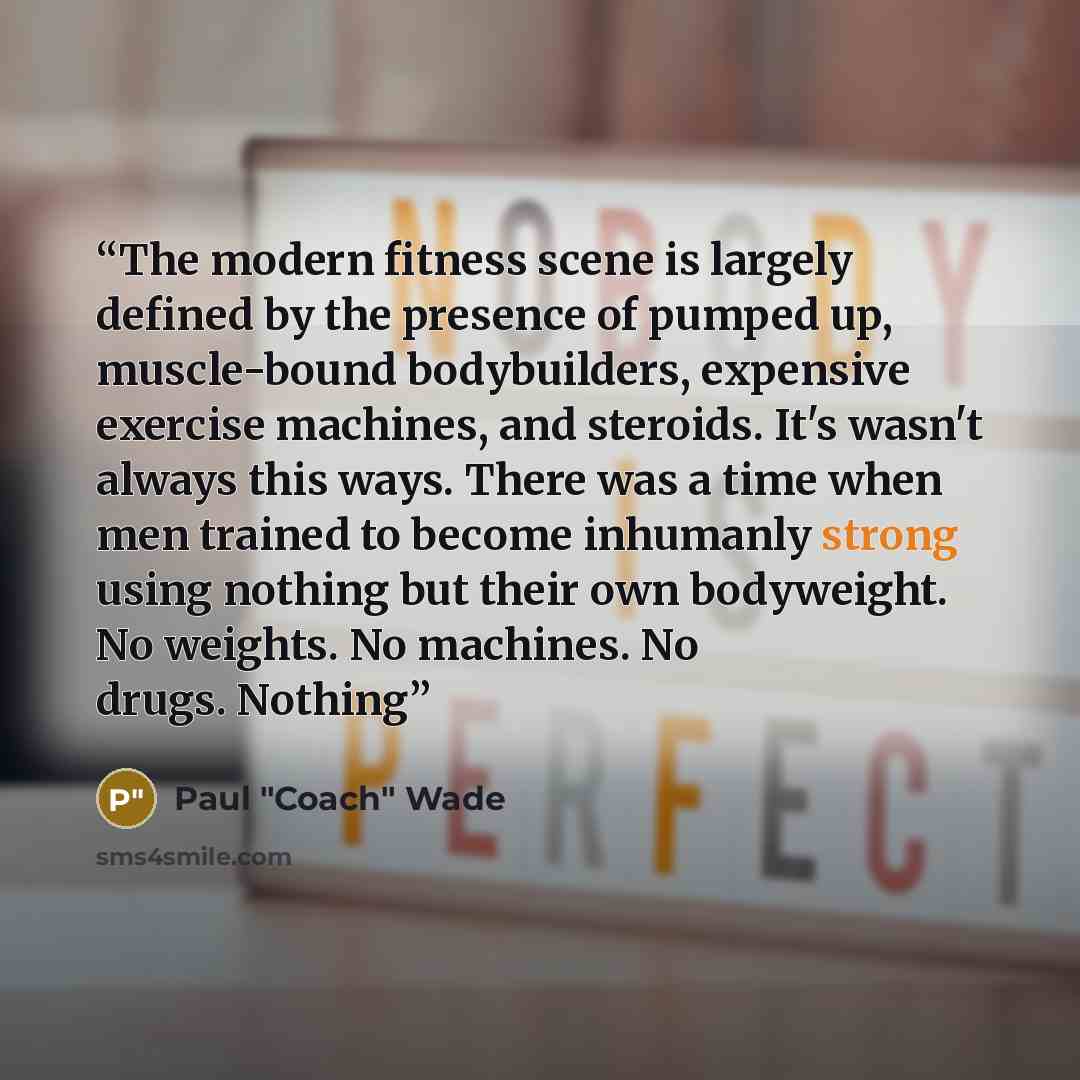 “The modern fitness scene is largely defined by the presence of pumped up, muscle-bound bodybuilders, expensive exercise machines, and steroids. It's wasn't always this ways. There was a time when men trained to become inhumanly strong using nothing but their own bodyweight. No weights. No…” quote by Paul "Coach" Wade