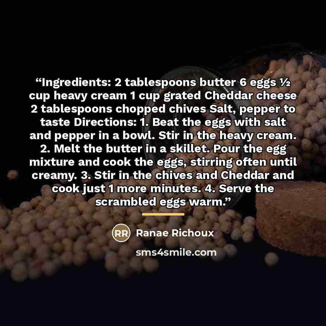 “Ingredients: 2 tablespoons butter 6 eggs ½ cup heavy cream 1 cup grated Cheddar cheese 2 tablespoons chopped chives Salt, pepper to taste Directions: 1. Beat the eggs with salt and pepper in a bowl. Stir in the heavy cream. 2. Melt the butter in a skillet. Pour the egg mixture and cook the eggs…” quote by Ranae Richoux