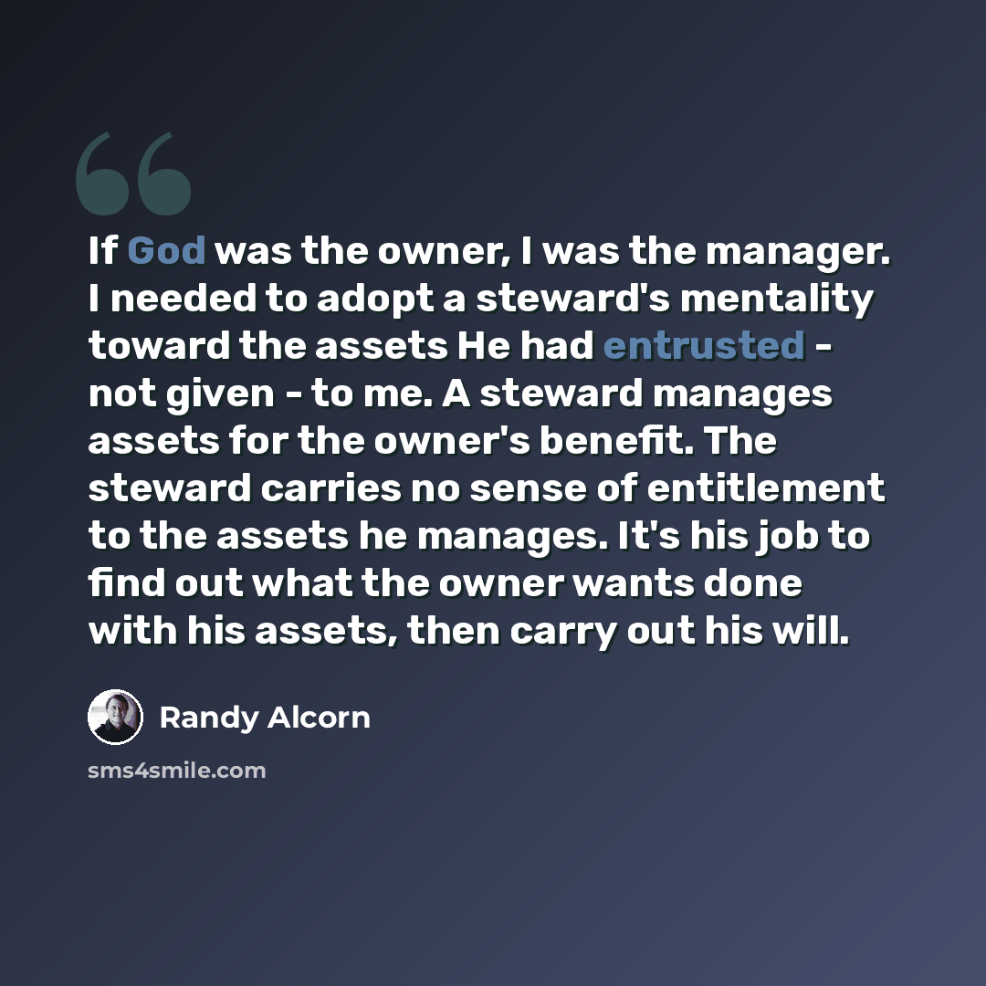 “If God was the owner, I was the manager. I needed to adopt a steward's mentality toward the assets He had entrusted - not given - to me. A steward manages assets for the owner's benefit. The steward carries no sense of entitlement to the assets he manages. It's his job to find out what the owner…” quote by Randy Alcorn