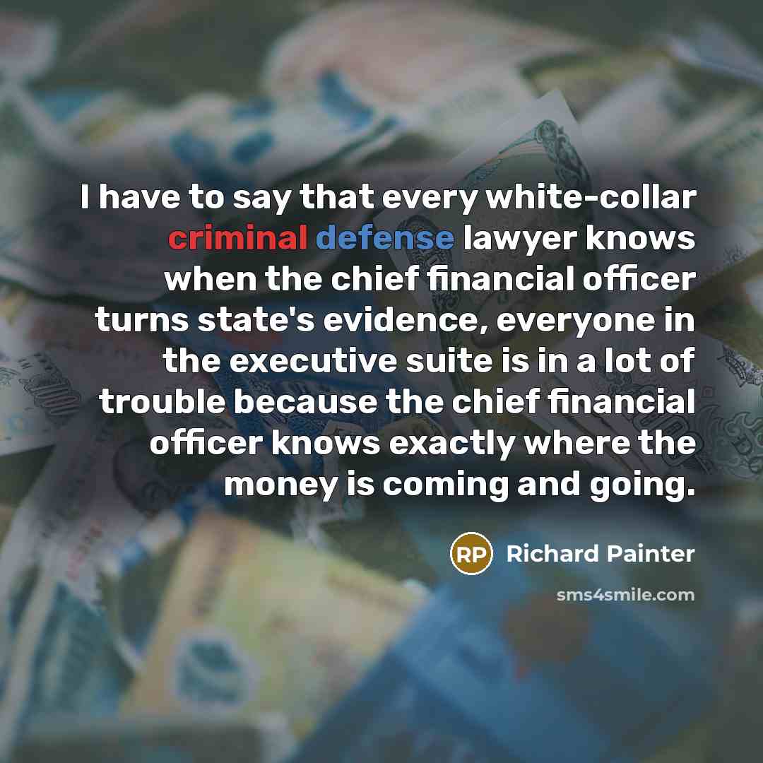 “I have to say that every white-collar criminal defense lawyer knows when the chief financial officer turns state's evidence, everyone in the executive suite is in a lot of trouble because the chief financial officer knows exactly where the money is coming and going.” quote by Richard Painter