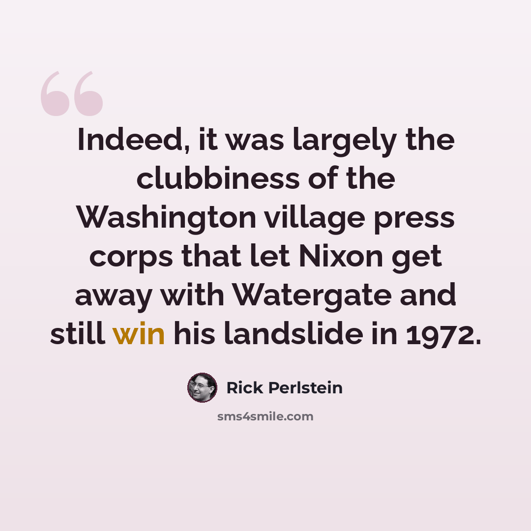“Indeed, it was largely the clubbiness of the Washington village press corps that let Nixon get away with Watergate and still win his landslide in 1972.” quote by Rick Perlstein