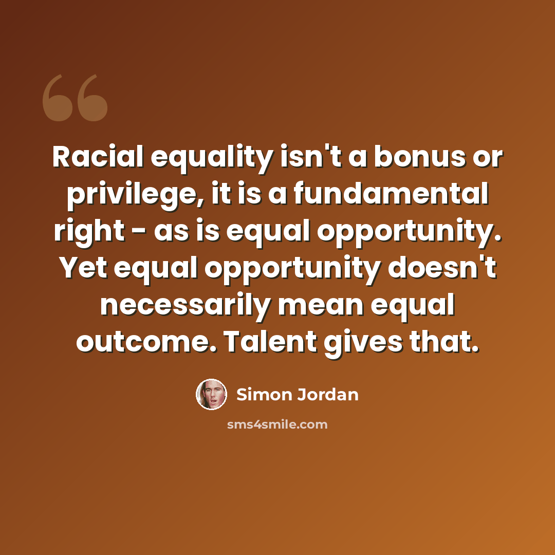 “Racial equality isn't a bonus or privilege, it is a fundamental right - as is equal opportunity. Yet equal opportunity doesn't necessarily mean equal outcome. Talent gives that.” quote by Simon Jordan
