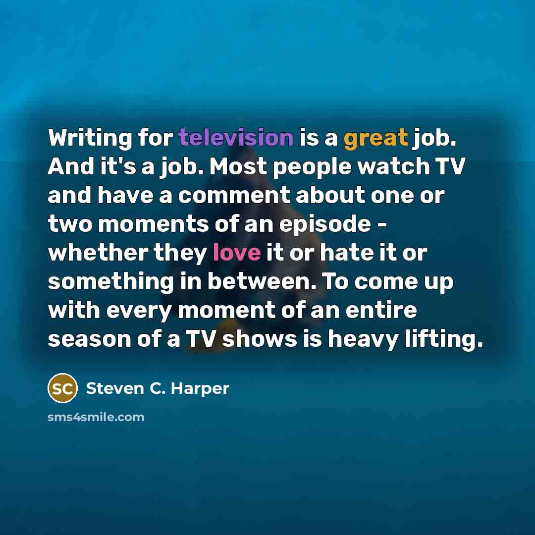 “Writing for television is a great job. And it's a job. Most people watch TV and have a comment about one or two moments of an episode - whether they love it or hate it or something in between. To come up with every moment of an entire season of a TV shows is heavy lifting.” quote by Steven C. Harper