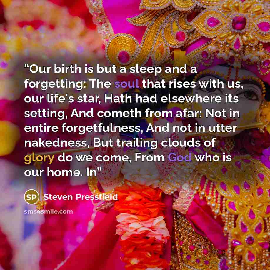 “Our birth is but a sleep and a forgetting: The soul that rises with us, our life's star, Hath had elsewhere its setting, And cometh from afar: Not in entire forgetfulness, And not in utter nakedness, But trailing clouds of glory do we come, From God who is our home. In” quote by Steven Pressfield