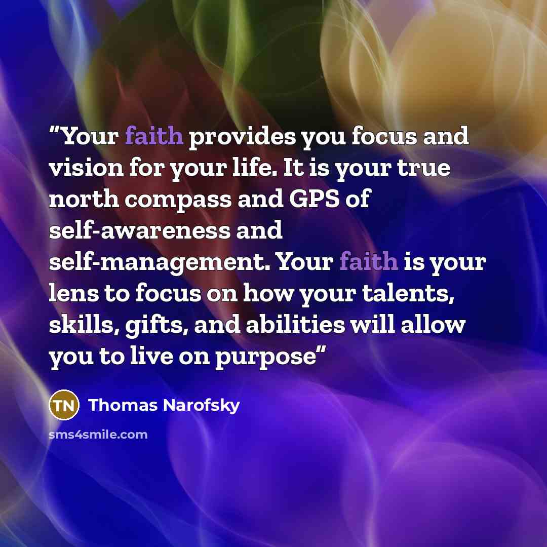 “Your faith provides you focus and vision for your life. It is your true north compass and GPS of self-awareness and self-management. Your faith is your lens to focus on how your talents, skills, gifts, and abilities will allow you to live on purpose” quote by Thomas Narofsky