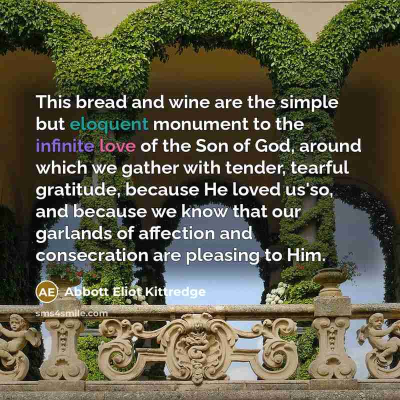 “This bread and wine are the simple but eloquent monument to the infinite love of the Son of God, around which we gather with tender, tearful gratitude, because He loved us'so, and because we know that our garlands of affection and consecration are pleasing to Him.” quote by Abbott Eliot Kittredge