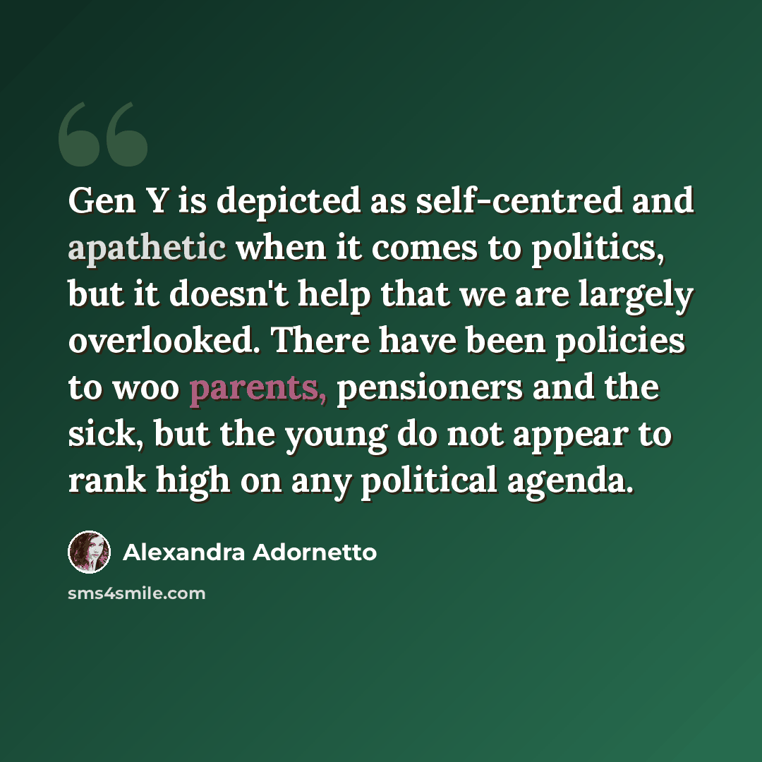 “Gen Y is depicted as self-centred and apathetic when it comes to politics, but it doesn't help that we are largely overlooked. There have been policies to woo parents, pensioners and the sick, but the young do not appear to rank high on any political agenda.” quote by Alexandra Adornetto