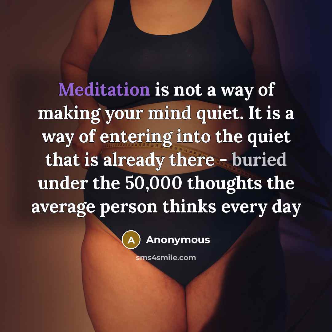 “Meditation is not a way of making your mind quiet. It is a way of entering into the quiet that is already there - buried under the 50,000 thoughts the average person thinks every day” quote by Anonymous