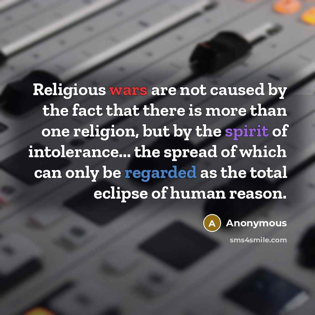 “Religious wars are not caused by the fact that there is more than one religion, but by the spirit of intolerance... the spread of which can only be regarded as the total eclipse of human reason.” quote by Anonymous