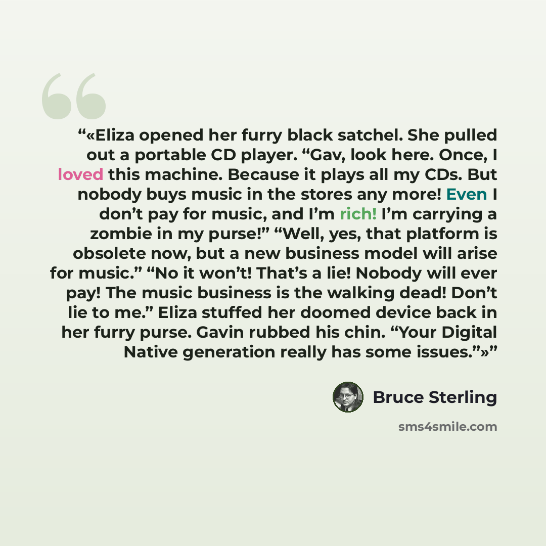 “Eliza opened her furry black satchel. She pulled out a portable CD player. “Gav, look here. Once, I loved this machine. Because it plays all my CDs. But nobody buys music in the stores any more! Even I don’t pay for music, and I’m rich! I’m carrying a zombie in my purse!” “Well, yes, that platform…” quote by Bruce Sterling