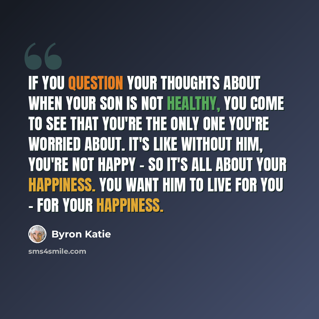 “If you question your thoughts about when your son is not healthy, you come to see that you're the only one you're worried about. It's like without him, you're not happy - so it's all about your happiness. You want him to live for you - for your happiness.” quote by Byron Katie