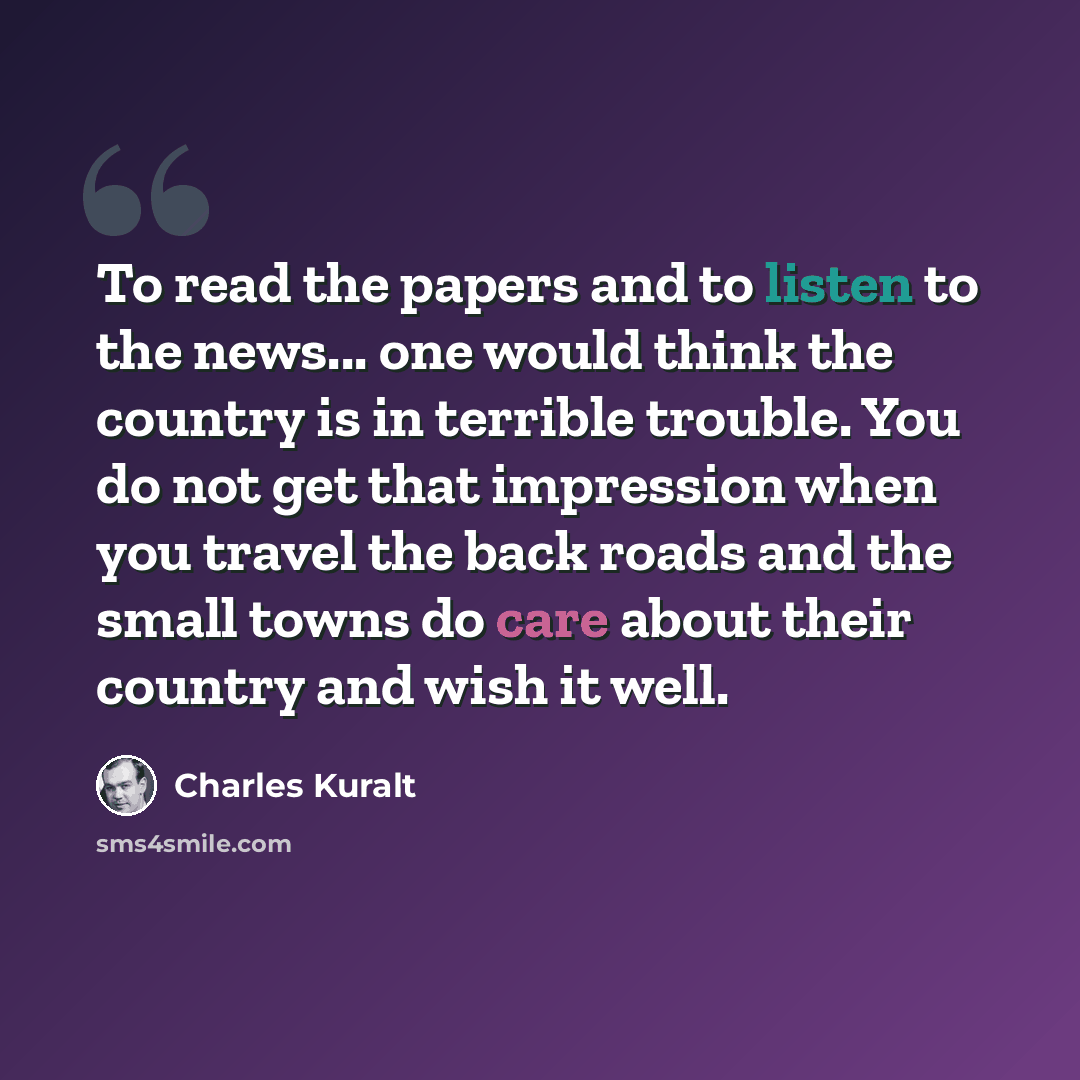 “To read the papers and to listen to the news... one would think the country is in terrible trouble. You do not get that impression when you travel the back roads and the small towns do care about their country and wish it well.” quote by Charles Kuralt