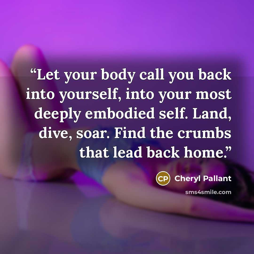 “Let your body call you back into yourself, into your most deeply embodied self. Land, dive, soar. Find the crumbs that lead back home.” quote by Cheryl Pallant